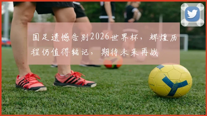 国足遗憾告别2026世界杯，辉煌历程仍值得铭记，期待未来再战
