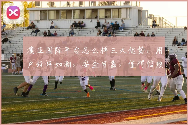 澳亚国际平台怎么样三大优势，用户好评如潮，安全可靠，值得信赖，体验非凡