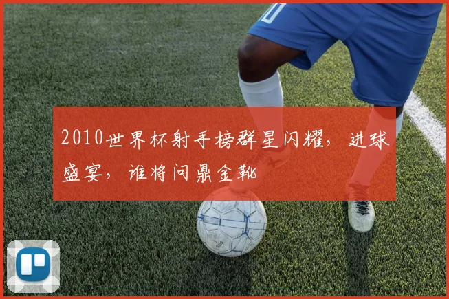 2010世界杯射手榜群星闪耀，进球盛宴，谁将问鼎金靴
