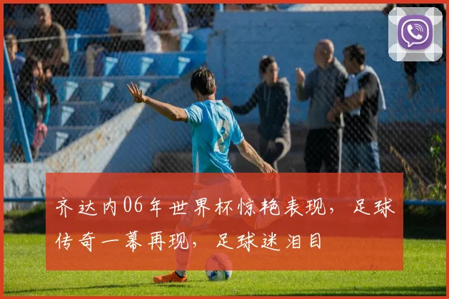 齐达内06年世界杯惊艳表现，足球传奇一幕再现，足球迷泪目