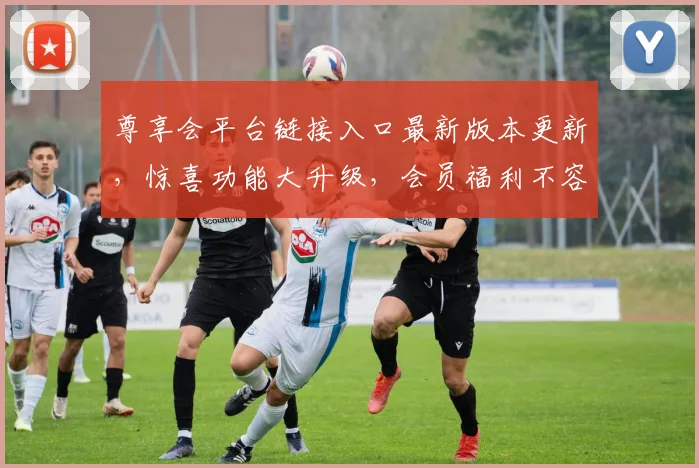 尊享会平台链接入口最新版本更新，惊喜功能大升级，会员福利不容错过，立即体验